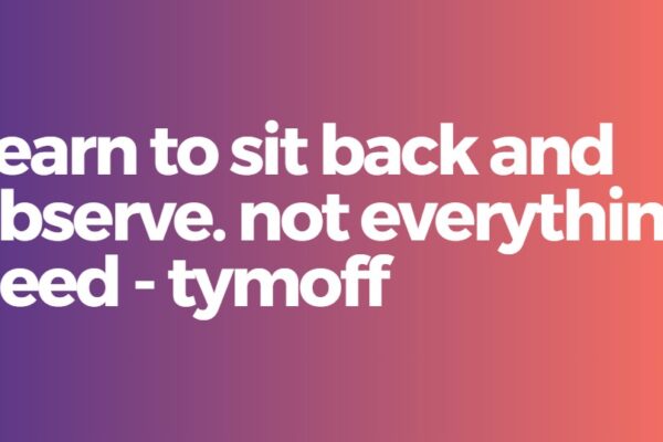 Learn to sit back and observe. not everything need - tymoff