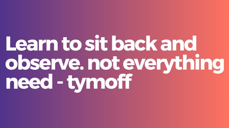 Learn to sit back and observe. not everything need - tymoff